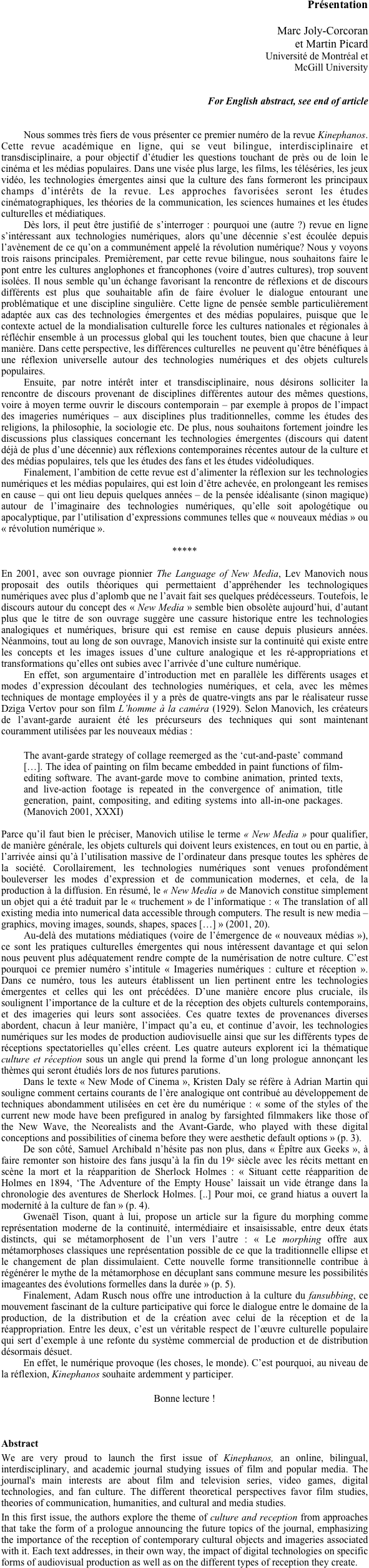
Présentation

Marc Joly-Corcoran
et Martin Picard 
Université de Montréal et 
McGill University


For English abstract, see end of article


Nous sommes très fiers de vous présenter ce premier numéro de la revue Kinephanos. Cette revue académique en ligne, qui se veut bilingue, interdisciplinaire et transdisciplinaire, a pour objectif d’étudier les questions touchant de près ou de loin le cinéma et les médias populaires. Dans une visée plus large, les films, les téléséries, les jeux vidéo, les technologies émergentes ainsi que la culture des fans formeront les principaux champs d’intérêts de la revue. Les approches favorisées seront les études cinématographiques, les théories de la communication, les sciences humaines et les études culturelles et médiatiques.
Dès lors, il peut être justifié de s’interroger : pourquoi une (autre ?) revue en ligne s’intéressant aux technologies numériques, alors qu’une décennie s’est écoulée depuis l’avènement de ce qu’on a communément appelé la révolution numérique? Nous y voyons trois raisons principales. Premièrement, par cette revue bilingue, nous souhaitons faire le pont entre les cultures anglophones et francophones (voire d’autres cultures), trop souvent isolées. Il nous semble qu’un échange favorisant la rencontre de réflexions et de discours différents est plus que souhaitable afin de faire évoluer le dialogue entourant une problématique et une discipline singulière. Cette ligne de pensée semble particulièrement adaptée aux cas des technologies émergentes et des médias populaires, puisque que le contexte actuel de la mondialisation culturelle force les cultures nationales et régionales à réfléchir ensemble à un processus global qui les touchent toutes, bien que chacune à leur manière. Dans cette perspective, les différences culturelles  ne peuvent qu’être bénéfiques à une réflexion universelle autour des technologies numériques et des objets culturels populaires.
Ensuite, par notre intérêt inter et transdisciplinaire, nous désirons solliciter la rencontre de discours provenant de disciplines différentes autour des mêmes questions, voire à moyen terme ouvrir le discours contemporain – par exemple à propos de l’impact des imageries numériques – aux disciplines plus traditionnelles, comme les études des religions, la philosophie, la sociologie etc. De plus, nous souhaitons fortement joindre les discussions plus classiques concernant les technologies émergentes (discours qui datent déjà de plus d’une décennie) aux réflexions contemporaines récentes autour de la culture et des médias populaires, tels que les études des fans et les études vidéoludiques. 
Finalement, l’ambition de cette revue est d’alimenter la réflexion sur les technologies numériques et les médias populaires, qui est loin d’être achevée, en prolongeant les remises en cause – qui ont lieu depuis quelques années – de la pensée idéalisante (sinon magique) autour de l’imaginaire des technologies numériques, qu’elle soit apologétique ou apocalyptique, par l’utilisation d’expressions communes telles que « nouveaux médias » ou « révolution numérique ». 

*****

En 2001, avec son ouvrage pionnier The Language of New Media, Lev Manovich nous proposait des outils théoriques qui permettaient d’appréhender les technologiques numériques avec plus d’aplomb que ne l’avait fait ses quelques prédécesseurs. Toutefois, le discours autour du concept des « New Media » semble bien obsolète aujourd’hui, d’autant plus que le titre de son ouvrage suggère une cassure historique entre les technologies analogiques et numériques, brisure qui est remise en cause depuis plusieurs années. Néanmoins, tout au long de son ouvrage, Manovich insiste sur la continuité qui existe entre les concepts et les images issues d’une culture analogique et les ré-appropriations et transformations qu’elles ont subies avec l’arrivée d’une culture numérique. 
En effet, son argumentaire d’introduction met en parallèle les différents usages et modes d’expression découlant des technologies numériques, et cela, avec les mêmes techniques de montage employées il y a près de quatre-vingts ans par le réalisateur russe Dziga Vertov pour son film L’homme à la caméra (1929). Selon Manovich, les créateurs de l’avant-garde auraient été les précurseurs des techniques qui sont maintenant couramment utilisées par les nouveaux médias : 

The avant-garde strategy of collage reemerged as the ‘cut-and-paste’ command […]. The idea of painting on film became embedded in paint functions of film-editing software. The avant-garde move to combine animation, printed texts, and live-action footage is repeated in the convergence of animation, title generation, paint, compositing, and editing systems into all-in-one packages. (Manovich 2001, XXXI)

Parce qu’il faut bien le préciser, Manovich utilise le terme « New Media » pour qualifier, de manière générale, les objets culturels qui doivent leurs existences, en tout ou en partie, à l’arrivée ainsi qu’à l’utilisation massive de l’ordinateur dans presque toutes les sphères de la société. Corollairement, les technologies numériques sont venues profondément bouleverser les modes d’expression et de communication modernes, et cela, de la production à la diffusion. En résumé, le « New Media » de Manovich constitue simplement un objet qui a été traduit par le « truchement » de l’informatique : « The translation of all existing media into numerical data accessible through computers. The result is new media – graphics, moving images, sounds, shapes, spaces […] » (2001, 20). 
Au-delà des mutations médiatiques (voire de l’émergence de « nouveaux médias »), ce sont les pratiques culturelles émergentes qui nous intéressent davantage et qui selon nous peuvent plus adéquatement rendre compte de la numérisation de notre culture. C’est pourquoi ce premier numéro s’intitule « Imageries numériques : culture et réception ». Dans ce numéro, tous les auteurs établissent un lien pertinent entre les technologies émergentes et celles qui les ont précédées. D’une manière encore plus cruciale, ils soulignent l’importance de la culture et de la réception des objets culturels contemporains, et des imageries qui leurs sont associées. Ces quatre textes de provenances diverses abordent, chacun à leur manière, l’impact qu’a eu, et continue d’avoir, les technologies numériques sur les modes de production audiovisuelle ainsi que sur les différents types de réceptions spectatorielles qu’elles créent. Les quatre auteurs explorent ici la thématique culture et réception sous un angle qui prend la forme d’un long prologue annonçant les thèmes qui seront étudiés lors de nos futures parutions. 
Dans le texte « New Mode of Cinema », Kristen Daly se réfère à Adrian Martin qui souligne comment certains courants de l’ère analogique ont contribué au développement de techniques abondamment utilisées en cet ère du numérique : « some of the styles of the current new mode have been prefigured in analog by farsighted filmmakers like those of the New Wave, the Neorealists and the Avant-Garde, who played with these digital conceptions and possibilities of cinema before they were aesthetic default options » (p. 3). 
De son côté, Samuel Archibald n’hésite pas non plus, dans « Épître aux Geeks », à faire remonter son histoire des fans jusqu’à la fin du 19e siècle avec les récits mettant en scène la mort et la réapparition de Sherlock Holmes : « Situant cette réapparition de Holmes en 1894, ‘The Adventure of the Empty House’ laissait un vide étrange dans la chronologie des aventures de Sherlock Holmes. [..] Pour moi, ce grand hiatus a ouvert la modernité à la culture de fan » (p. 4). 
Gwenaël Tison, quant à lui, propose un article sur la figure du morphing comme représentation moderne de la continuité, intermédiaire et insaisissable, entre deux états distincts, qui se métamorphosent de l’un vers l’autre : « Le morphing offre aux métamorphoses classiques une représentation possible de ce que la traditionnelle ellipse et le changement de plan dissimulaient. Cette nouvelle forme transitionnelle contribue à régénérer le mythe de la métamorphose en décuplant sans commune mesure les possibilités imageantes des évolutions formelles dans la durée » (p. 5). 
Finalement, Adam Rusch nous offre une introduction à la culture du fansubbing, ce mouvement fascinant de la culture participative qui force le dialogue entre le domaine de la production, de la distribution et de la création avec celui de la réception et de la réappropriation. Entre les deux, c’est un véritable respect de l’œuvre culturelle populaire qui sert d’exemple à une refonte du système commercial de production et de distribution désormais désuet.
En effet, le numérique provoque (les choses, le monde). C’est pourquoi, au niveau de la réflexion, Kinephanos souhaite ardemment y participer. 

Bonne lecture !



Abstract
We are very proud to launch the first issue of Kinephanos, an online, bilingual, interdisciplinary, and academic journal studying issues of film and popular media. The journal's main interests are about film and television series, video games, digital technologies, and fan culture. The different theoretical perspectives favor film studies, theories of communication, humanities, and cultural and media studies.
In this first issue, the authors explore the theme of culture and reception from approaches that take the form of a prologue announcing the future topics of the journal, emphasizing the importance of the reception of contemporary cultural objects and imageries associated with it. Each text addresses, in their own way, the impact of digital technologies on specific forms of audiovisual production as well as on the different types of reception they create.
