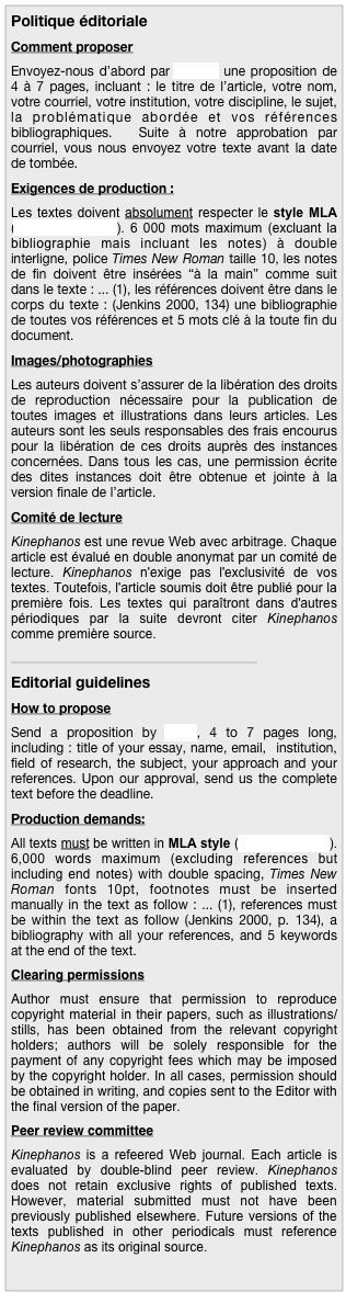 Politique éditoriale
Comment proposer
Envoyez-nous d’abord par courriel une proposition de 4 à 7 pages, incluant : le titre de l’article, votre nom, votre courriel, votre institution, votre discipline, le sujet, la problématique abordée et vos références bibliographiques.  Suite à notre approbation par courriel, vous nous envoyez votre texte avant la date de tombée. 
Exigences de production : 
Les textes doivent absolument respecter le style MLA (consultez ce site). 6 000 mots maximum (excluant la bibliographie mais incluant les notes) à double interligne, police Times New Roman taille 10, les notes de fin doivent être insérées “à la main” comme suit dans le texte : ... (1), les références doivent être dans le corps du texte : (Jenkins 2000, 134) une bibliographie de toutes vos références et 5 mots clé à la toute fin du document.
Images/photographies
Les auteurs doivent s’assurer de la libération des droits de reproduction nécessaire pour la publication de toutes images et illustrations dans leurs articles. Les auteurs sont les seuls responsables des frais encourus pour la libération de ces droits auprès des instances concernées. Dans tous les cas, une permission écrite des dites instances doit être obtenue et jointe à la version finale de l’article.
Comité de lecture
Kinephanos est une revue Web avec arbitrage. Chaque article est évalué en double anonymat par un comité de lecture. Kinephanos n'exige pas l'exclusivité de vos textes. Toutefois, l'article soumis doit être publié pour la première fois. Les textes qui paraîtront dans d'autres périodiques par la suite devront citer Kinephanos comme première source. 
_____________________________________________
Editorial guidelines
How to propose
Send a proposition by email, 4 to 7 pages long, including : title of your essay, name, email,  institution, field of research, the subject, your approach and your references. Upon our approval, send us the complete text before the deadline.
Production demands: 
All texts must be written in MLA style (refer to this site). 6,000 words maximum (excluding references but including end notes) with double spacing, Times New Roman fonts 10pt, footnotes must be inserted manually in the text as follow : ... (1), references must be within the text as follow (Jenkins 2000, p. 134), a bibliography with all your references, and 5 keywords at the end of the text.
Clearing permissions
Author must ensure that permission to reproduce copyright material in their papers, such as illustrations/stills, has been obtained from the relevant copyright holders; authors will be solely responsible for the payment of any copyright fees which may be imposed by the copyright holder. In all cases, permission should be obtained in writing, and copies sent to the Editor with the final version of the paper.
Peer review committee
Kinephanos is a refeered Web journal. Each article is evaluated by double-blind peer review. Kinephanos does not retain exclusive rights of published texts. However, material submitted must not have been previously published elsewhere. Future versions of the texts published in other periodicals must reference Kinephanos as its original source.