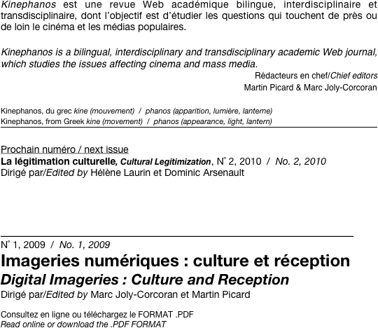 Kinephanos est une revue Web académique bilingue, interdisciplinaire et transdisciplinaire, dont l’objectif est d’étudier les questions qui touchent de près ou de loin le cinéma et les médias populaires.

Kinephanos is a bilingual, interdisciplinary and transdisciplinary academic Web journal, which studies the issues affecting cinema and mass media.
Rédacteurs en chef/Chief editors 
Martin Picard & Marc Joly-Corcoran

Kinephanos, du grec kine (mouvement)  /  phanos (apparition, lumière, lanterne)
Kinephanos, from Greek kine (movement)  /  phanos (appearance, light, lantern)
￼

Prochain numéro / next issue
La légitimation culturelle, Cultural Legitimization, N˚ 2, 2010  /  No. 2, 2010
Dirigé par/Edited by Hélène Laurin et Dominic Arsenault


__________________________________________
N˚ 1, 2009  /  No. 1, 2009
Imageries numériques : culture et réception
Digital Imageries : Culture and Reception
Dirigé par/Edited by Marc Joly-Corcoran et Martin Picard

Consultez en ligne ou téléchargez le FORMAT .PDF
Read online or download the .PDF FORMAT